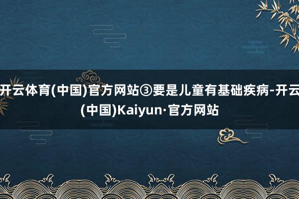 开云体育(中国)官方网站③要是儿童有基础疾病-开云(中国)Kaiyun·官方网站