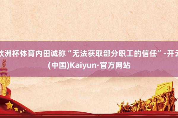 欧洲杯体育内田诚称“无法获取部分职工的信任”-开云(中国)Kaiyun·官方网站
