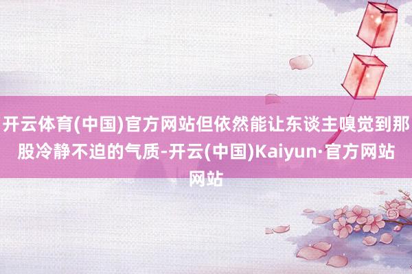 开云体育(中国)官方网站但依然能让东谈主嗅觉到那股冷静不迫的气质-开云(中国)Kaiyun·官方网站