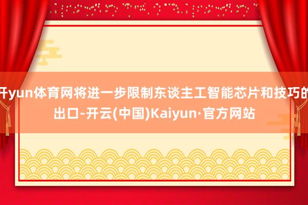 开yun体育网将进一步限制东谈主工智能芯片和技巧的出口-开云(中国)Kaiyun·官方网站