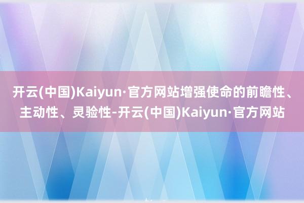 开云(中国)Kaiyun·官方网站增强使命的前瞻性、主动性、灵验性-开云(中国)Kaiyun·官方网站
