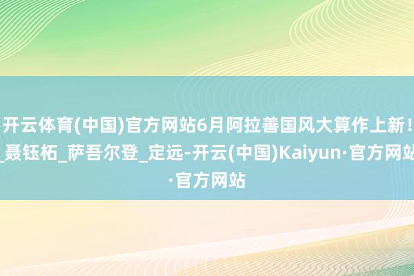 开云体育(中国)官方网站6月阿拉善国风大算作上新！_聂钰柘_萨吾尔登_定远-开云(中国)Kaiyun·官方网站