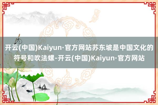 开云(中国)Kaiyun·官方网站苏东坡是中国文化的符号和吹法螺-开云(中国)Kaiyun·官方网站