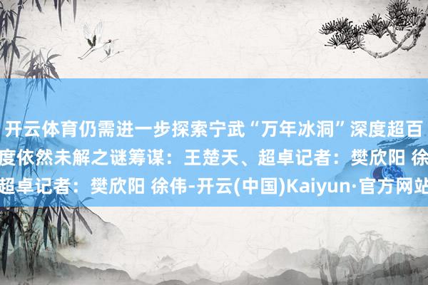 开云体育仍需进一步探索宁武“万年冰洞”深度超百米仍未见底其终极深度依然未解之谜筹谋：王楚天、超卓记者：樊欣阳 徐伟-开云(中国)Kaiyun·官方网站