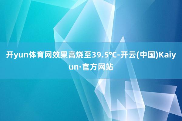 开yun体育网效果高烧至39.5℃-开云(中国)Kaiyun·官方网站