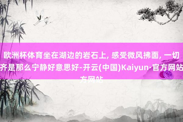欧洲杯体育坐在湖边的岩石上, 感受微风拂面, 一切齐是那么宁静好意思好-开云(中国)Kaiyun·官方网站