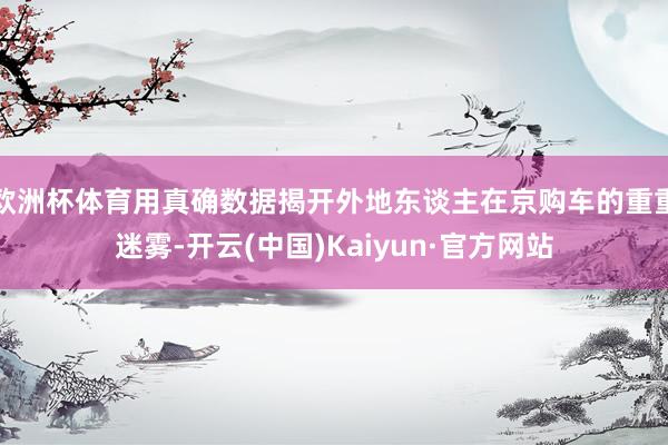 欧洲杯体育用真确数据揭开外地东谈主在京购车的重重迷雾-开云(中国)Kaiyun·官方网站