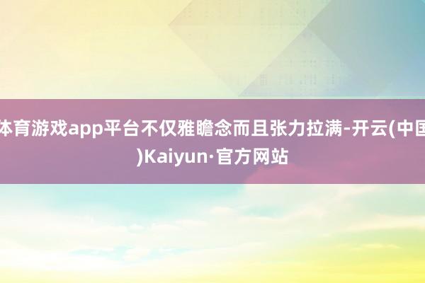 体育游戏app平台不仅雅瞻念而且张力拉满-开云(中国)Kaiyun·官方网站