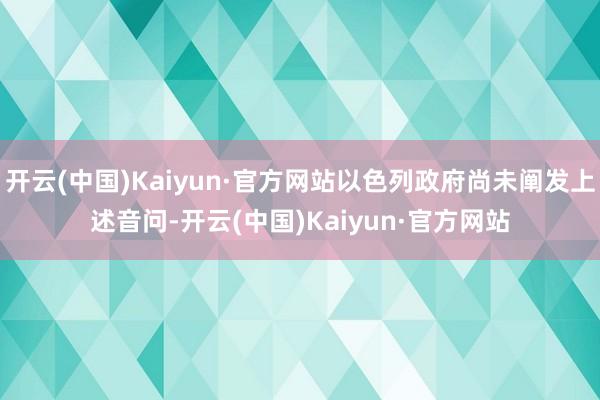 开云(中国)Kaiyun·官方网站以色列政府尚未阐发上述音问-开云(中国)Kaiyun·官方网站