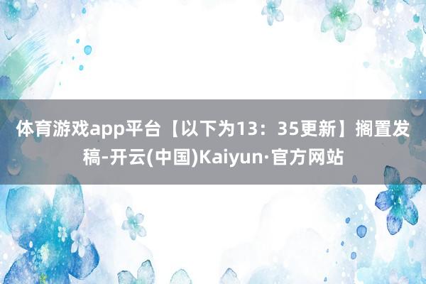 体育游戏app平台　　【以下为13：35更新】　　搁置发稿-开云(中国)Kaiyun·官方网站
