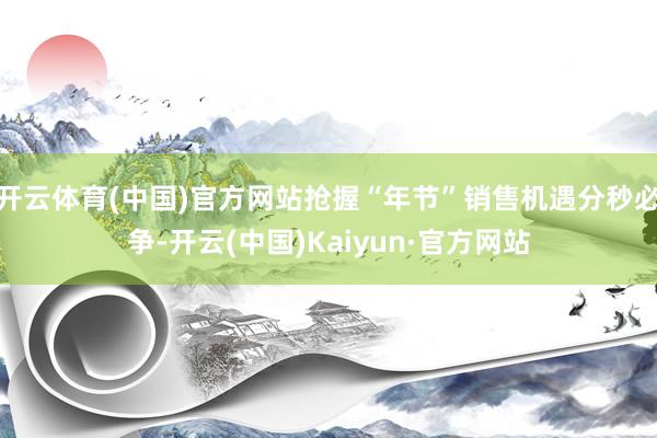 开云体育(中国)官方网站抢握“年节”销售机遇分秒必争-开云(中国)Kaiyun·官方网站