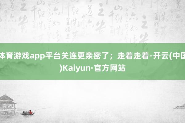 体育游戏app平台关连更亲密了;走着走着-开云(中国)Kaiyun·官方网站