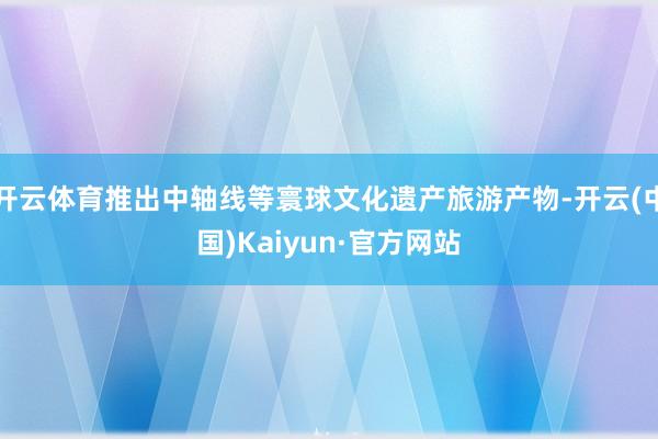开云体育推出中轴线等寰球文化遗产旅游产物-开云(中国)Kaiyun·官方网站