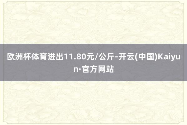 欧洲杯体育进出11.80元/公斤-开云(中国)Kaiyun·官方网站