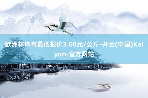 欧洲杯体育最低报价3.00元/公斤-开云(中国)Kaiyun·官方网站