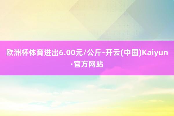 欧洲杯体育进出6.00元/公斤-开云(中国)Kaiyun·官方网站