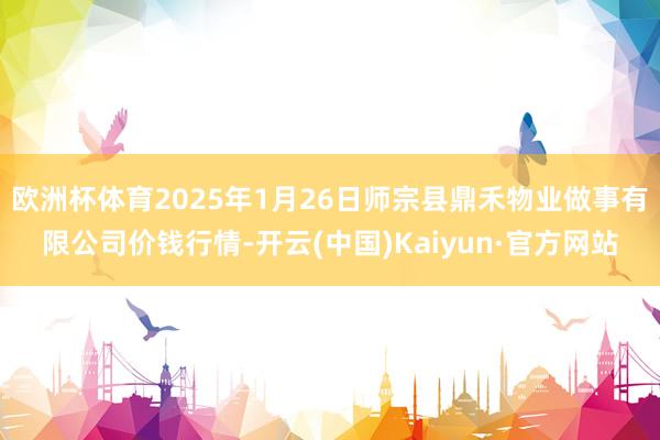 欧洲杯体育2025年1月26日师宗县鼎禾物业做事有限公司价钱行情-开云(中国)Kaiyun·官方网站