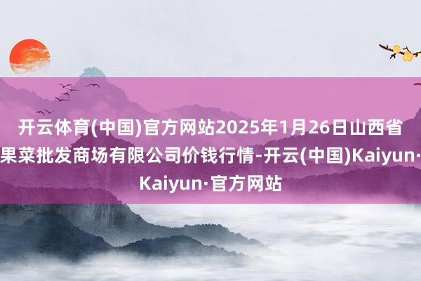 开云体育(中国)官方网站2025年1月26日山西省朔州大运果菜批发商场有限公司价钱行情-开云(中国)Kaiyun·官方网站