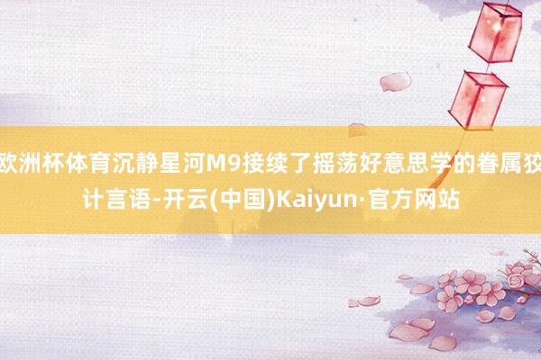 欧洲杯体育沉静星河M9接续了摇荡好意思学的眷属狡计言语-开云(中国)Kaiyun·官方网站