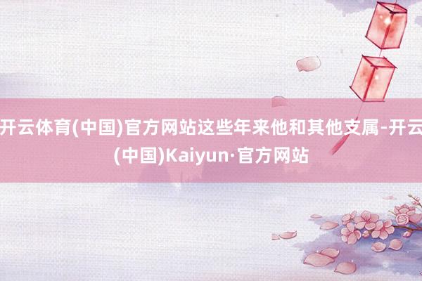 开云体育(中国)官方网站这些年来他和其他支属-开云(中国)Kaiyun·官方网站