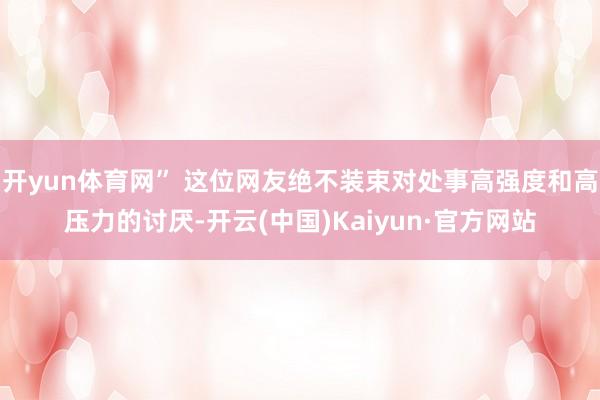开yun体育网” 这位网友绝不装束对处事高强度和高压力的讨厌-开云(中国)Kaiyun·官方网站