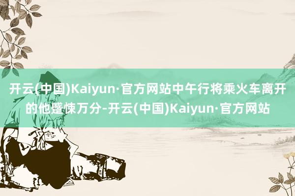 开云(中国)Kaiyun·官方网站中午行将乘火车离开的他蹙悚万分-开云(中国)Kaiyun·官方网站