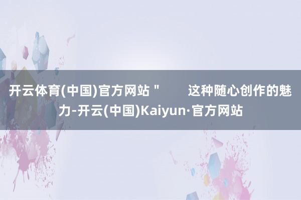 开云体育(中国)官方网站＂       这种随心创作的魅力-开云(中国)Kaiyun·官方网站