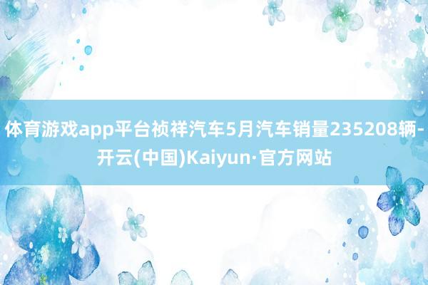 体育游戏app平台祯祥汽车5月汽车销量235208辆-开云(中国)Kaiyun·官方网站