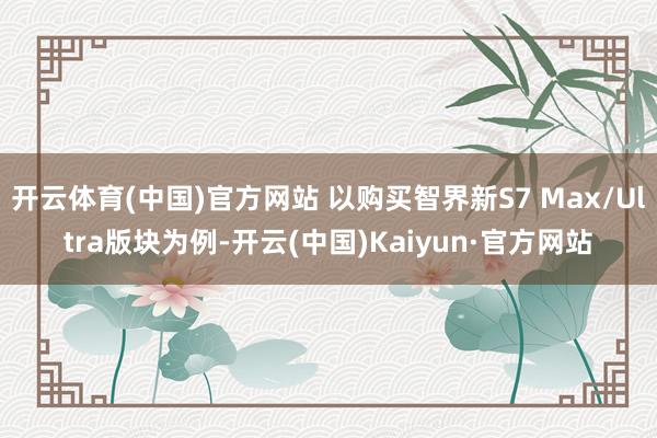开云体育(中国)官方网站 以购买智界新S7 Max/Ultra版块为例-开云(中国)Kaiyun·官方网站