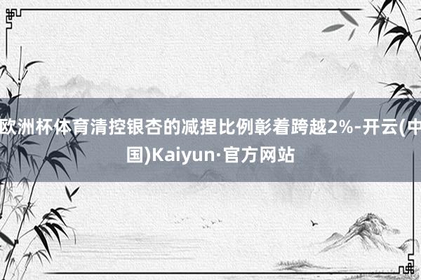 欧洲杯体育清控银杏的减捏比例彰着跨越2%-开云(中国)Kaiyun·官方网站