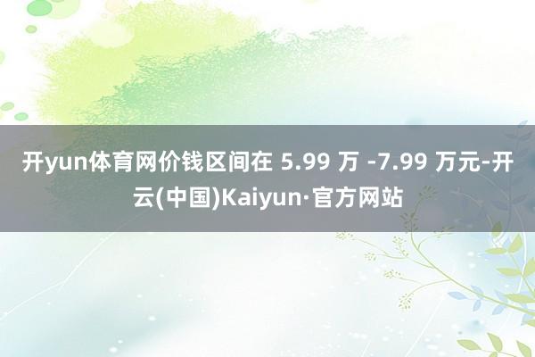 开yun体育网价钱区间在 5.99 万 -7.99 万元-开云(中国)Kaiyun·官方网站