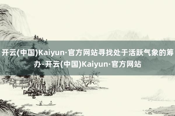 开云(中国)Kaiyun·官方网站寻找处于活跃气象的筹办-开云(中国)Kaiyun·官方网站