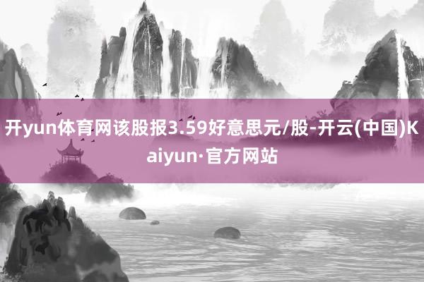 开yun体育网该股报3.59好意思元/股-开云(中国)Kaiyun·官方网站