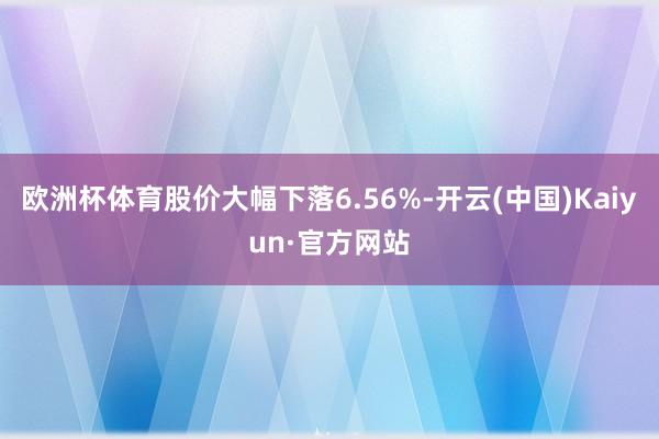 欧洲杯体育股价大幅下落6.56%-开云(中国)Kaiyun·官方网站