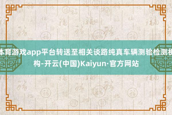 体育游戏app平台转送至相关谈路纯真车辆测验检测机构-开云(中国)Kaiyun·官方网站