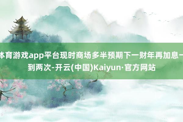 体育游戏app平台现时商场多半预期下一财年再加息一到两次-开云(中国)Kaiyun·官方网站