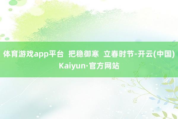 体育游戏app平台  把稳御寒  立春时节-开云(中国)Kaiyun·官方网站