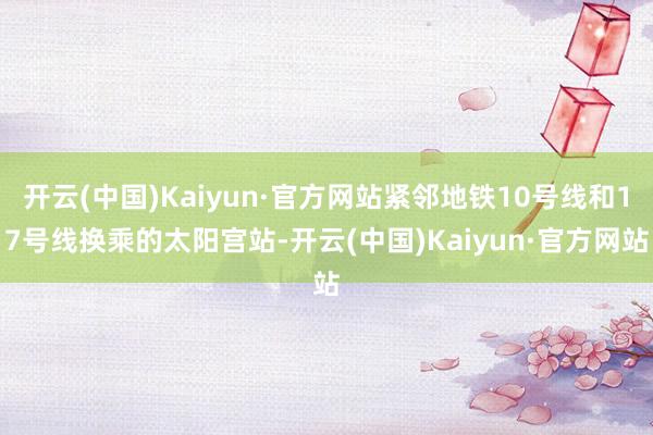 开云(中国)Kaiyun·官方网站紧邻地铁10号线和17号线换乘的太阳宫站-开云(中国)Kaiyun·官方网站