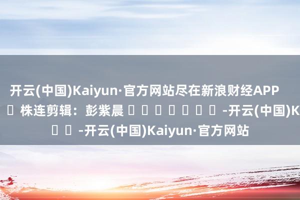 开云(中国)Kaiyun·官方网站尽在新浪财经APP            						株连剪辑：彭紫晨 							-开云(中国)Kaiyun·官方网站