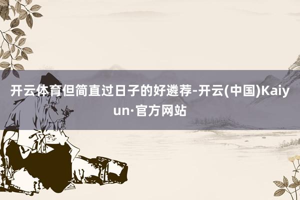 开云体育但简直过日子的好遴荐-开云(中国)Kaiyun·官方网站