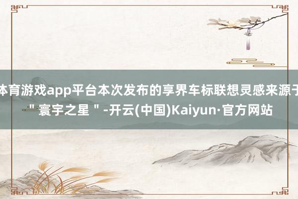 体育游戏app平台本次发布的享界车标联想灵感来源于"寰宇之星"-开云(中国)Kaiyun·官方网站