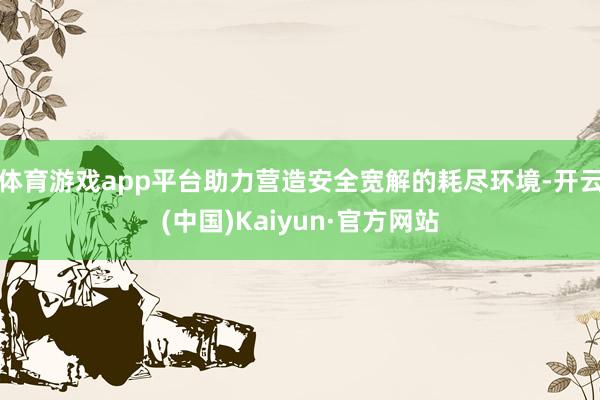 体育游戏app平台助力营造安全宽解的耗尽环境-开云(中国)Kaiyun·官方网站