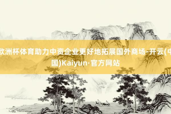 欧洲杯体育助力中资企业更好地拓展国外商场-开云(中国)Kaiyun·官方网站