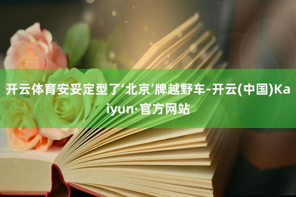 开云体育安妥定型了‘北京’牌越野车-开云(中国)Kaiyun·官方网站