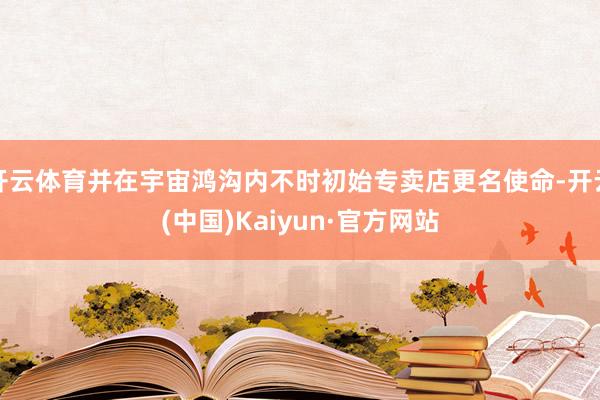 开云体育并在宇宙鸿沟内不时初始专卖店更名使命-开云(中国)Kaiyun·官方网站