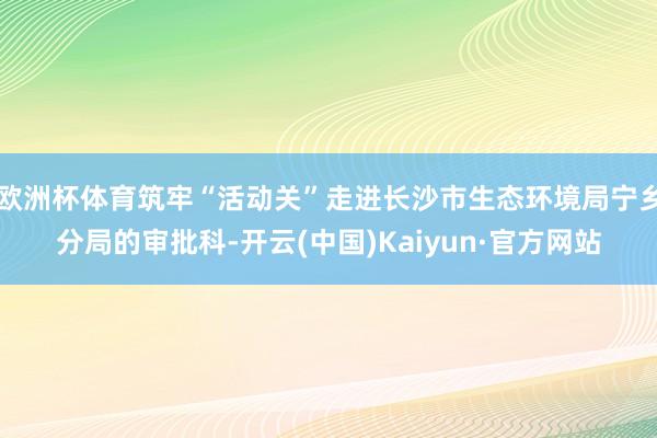 欧洲杯体育筑牢“活动关”走进长沙市生态环境局宁乡分局的审批科-开云(中国)Kaiyun·官方网站