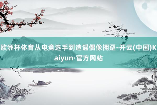 欧洲杯体育从电竞选手到造谣偶像拥趸-开云(中国)Kaiyun·官方网站