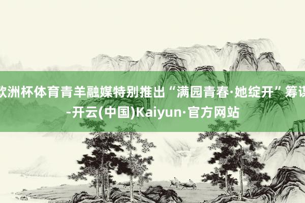 欧洲杯体育青羊融媒特别推出“满园青春·她绽开”筹谋-开云(中国)Kaiyun·官方网站
