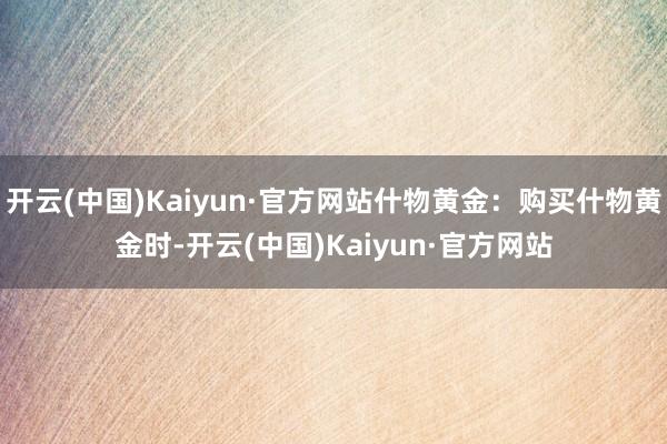 开云(中国)Kaiyun·官方网站什物黄金：购买什物黄金时-开云(中国)Kaiyun·官方网站