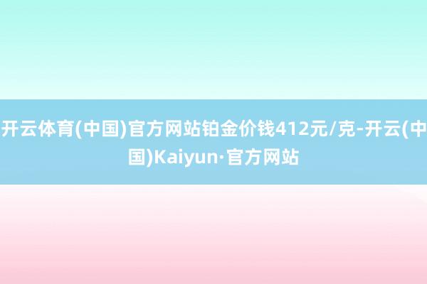 开云体育(中国)官方网站铂金价钱412元/克-开云(中国)Kaiyun·官方网站